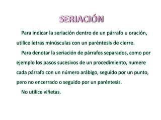 Para indicar la seriación dentro de un párrafo u oración,
utilice letras minúsculas con un paréntesis de cierre.
Para denotar la seriación de párrafos separados, como por
ejemplo los pasos sucesivos de un procedimiento, numere
cada párrafo con un número arábigo, seguido por un punto,
pero no encerrado o seguido por un paréntesis.
No utilice viñetas.
 