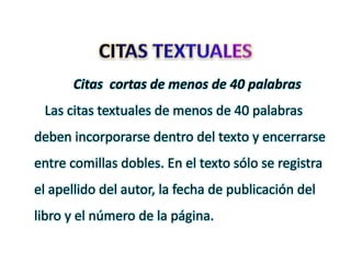 Citas cortas de menos de 40 palabras
Las citas textuales de menos de 40 palabras
deben incorporarse dentro del texto y encerrarse
entre comillas dobles. En el texto sólo se registra
el apellido del autor, la fecha de publicación del
libro y el número de la página.
 