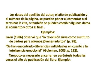 Los datos del apellido del autor, el año de publicación y
el número de la página, se pueden poner al comenzar o al
terminar la cita, o también se pueden escribir algunos datos
al comienzo y otros al final .
Ejemplos:
Lavin (1986) observó que “la televisión sirve como sustituto
de padres para algunos jóvenes adultos” (p. 28).
“Se han encontrado diferencias individuales en cuanto a la
inteligencia emocional” (Goleman, 2003, p. 122).
Tampoco es necesario encerrar en paréntesis todas las
veces el año de publicación del libro. Ejemplo:
 