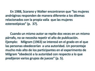 En 1988, Scarano y Walker encontraron que “las mujeres
andróginas responden de manera diferente a los dilemas
relacionados con la propia valía que las mujeres
estereotípicas” (p. 37).
Cuando un mismo autor se repite dos veces en un mismo
párrafo, no se necesita repetir el año de publicación.
Ejemplo: Milgram (1963) se interesó en el grado en el que
las personas obedecerían a una autoridad. Un porcentaje
mucho más alto de los participantes en el experimento de
Milgram “obedeció a la autoridad con respecto a lo que
predijeron varios grupos de jueces” (p. 5).
 