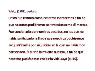 White (1955), declara:
Cristo fue tratado como nosotros merecemos a fin de
que nosotros pudiéramos ser tratados como él merece.
Fue condenado por nuestros pecados, en los que no
había participado, a fin de que nosotros pudiésemos
ser justificados por su justicia en la cual no habíamos
participado. Él sufrió la muerte nuestra, a fin de que
nosotros pudiésemos recibir la vida suya (p. 16).
 