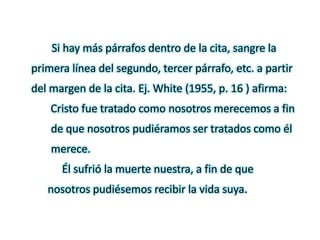 Si hay más párrafos dentro de la cita, sangre la
primera línea del segundo, tercer párrafo, etc. a partir
del margen de la cita. Ej. White (1955, p. 16 ) afirma:
Cristo fue tratado como nosotros merecemos a fin
de que nosotros pudiéramos ser tratados como él
merece.
Él sufrió la muerte nuestra, a fin de que
nosotros pudiésemos recibir la vida suya.
 