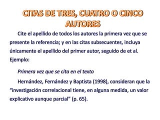 Cite el apellido de todos los autores la primera vez que se
presente la referencia; y en las citas subsecuentes, incluya
únicamente el apellido del primer autor, seguido de et al.
Ejemplo:
Primera vez que se cita en el texto
Hernández, Fernández y Baptista (1998), consideran que la
“investigación correlacional tiene, en alguna medida, un valor
explicativo aunque parcial” (p. 65).
 