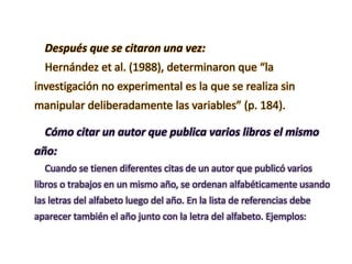 Después que se citaron una vez:
Hernández et al. (1988), determinaron que “la
investigación no experimental es la que se realiza sin
manipular deliberadamente las variables” (p. 184).
Cómo citar un autor que publica varios libros el mismo
año:
Cuando se tienen diferentes citas de un autor que publicó varios
libros o trabajos en un mismo año, se ordenan alfabéticamente usando
las letras del alfabeto luego del año. En la lista de referencias debe
aparecer también el año junto con la letra del alfabeto. Ejemplos:
 