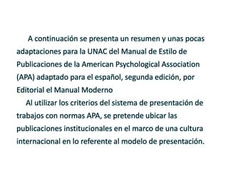 A continuación se presenta un resumen y unas pocas
adaptaciones para la UNAC del Manual de Estilo de
Publicaciones de la American Psychological Association
(APA) adaptado para el español, segunda edición, por
Editorial el Manual Moderno
Al utilizar los criterios del sistema de presentación de
trabajos con normas APA, se pretende ubicar las
publicaciones institucionales en el marco de una cultura
internacional en lo referente al modelo de presentación.
 