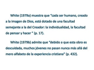 White (1979a) muestra que “cada ser humano, creado
a la imagen de Dios, está dotado de una facultad
semejante a la del Creador: la individualidad, la facultad
de pensar y hacer ” (p. 17).
White (1979b) admite que “debido a que esta obra es
descuidada, muchos jóvenes no pasan nunca más allá del
mero alfabeto de la experiencia cristiana” (p. 432).
 