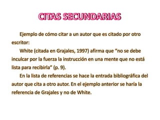 Ejemplo de cómo citar a un autor que es citado por otro
escritor:
White (citada en Grajales, 1997) afirma que “no se debe
inculcar por la fuerza la instrucción en una mente que no está
lista para recibirla” (p. 9).
En la lista de referencias se hace la entrada bibliográfica del
autor que cita a otro autor. En el ejemplo anterior se haría la
referencia de Grajales y no de White.
 