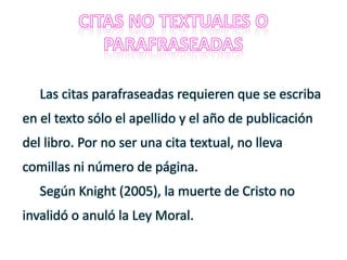 Las citas parafraseadas requieren que se escriba
en el texto sólo el apellido y el año de publicación
del libro. Por no ser una cita textual, no lleva
comillas ni número de página.
Según Knight (2005), la muerte de Cristo no
invalidó o anuló la Ley Moral.
 