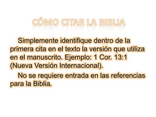 Simplemente identifique dentro de la
primera cita en el texto la versión que utiliza
en el manuscrito. Ejemplo: 1 Cor. 13:1
(Nueva Versión Internacional).
No se requiere entrada en las referencias
para la Biblia.
 