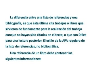 La diferencia entre una lista de referencias y una
bibliografía, es que esta última cita trabajos o libros que
sirvieron de fundamento para la realización del trabajo
aunque no hayan sido citados en el texto, o que son útiles
para una lectura posterior. El estilo de la APA requiere de
la lista de referencias, no bibliográfica.
Una referencia de un libro debe contener las
siguientes informaciones:
 