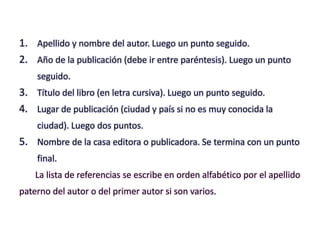 1. Apellido y nombre del autor. Luego un punto seguido.
2. Año de la publicación (debe ir entre paréntesis). Luego un punto
seguido.
3. Título del libro (en letra cursiva). Luego un punto seguido.
4. Lugar de publicación (ciudad y país si no es muy conocida la
ciudad). Luego dos puntos.
5. Nombre de la casa editora o publicadora. Se termina con un punto
final.
La lista de referencias se escribe en orden alfabético por el apellido
paterno del autor o del primer autor si son varios.
 