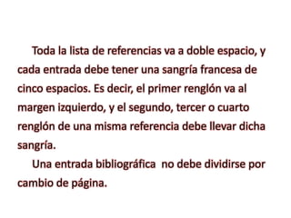 Toda la lista de referencias va a doble espacio, y
cada entrada debe tener una sangría francesa de
cinco espacios. Es decir, el primer renglón va al
margen izquierdo, y el segundo, tercer o cuarto
renglón de una misma referencia debe llevar dicha
sangría.
Una entrada bibliográfica no debe dividirse por
cambio de página.
 