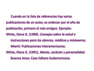 Cuando en la lista de referencias hay varias
publicaciones de un autor, se ordenan por el año de
publicación, primero el más antiguo. Ejemplo:
White, Elena G. (1989). Consejos sobre la salud e
instrucciones para los obreros, médicos y misioneros.
Miami: Publicaciones Interamericanas.
White, Elena G. (1991). Mente, carácter y personalidad.
Buenos Aires: Casa Editora Sudamericana.
 