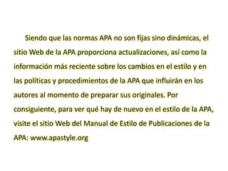 Siendo que las normas APA no son fijas sino dinámicas, el
sitio Web de la APA proporciona actualizaciones, así como la
información más reciente sobre los cambios en el estilo y en
las políticas y procedimientos de la APA que influirán en los
autores al momento de preparar sus originales. Por
consiguiente, para ver qué hay de nuevo en el estilo de la APA,
visite el sitio Web del Manual de Estilo de Publicaciones de la
APA: www.apastyle.org
 