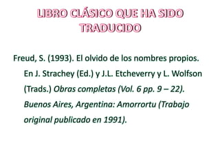Freud, S. (1993). El olvido de los nombres propios.
En J. Strachey (Ed.) y J.L. Etcheverry y L. Wolfson
(Trads.) Obras completas (Vol. 6 pp. 9 – 22).
Buenos Aires, Argentina: Amorrortu (Trabajo
original publicado en 1991).
 