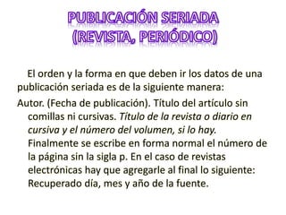 El orden y la forma en que deben ir los datos de una
publicación seriada es de la siguiente manera:
Autor. (Fecha de publicación). Título del artículo sin
comillas ni cursivas. Título de la revista o diario en
cursiva y el número del volumen, si lo hay.
Finalmente se escribe en forma normal el número de
la página sin la sigla p. En el caso de revistas
electrónicas hay que agregarle al final lo siguiente:
Recuperado día, mes y año de la fuente.
 