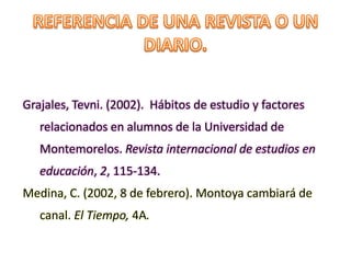 Grajales, Tevni. (2002). Hábitos de estudio y factores
relacionados en alumnos de la Universidad de
Montemorelos. Revista internacional de estudios en
educación, 2, 115-134.
Medina, C. (2002, 8 de febrero). Montoya cambiará de
canal. El Tiempo, 4A.
 