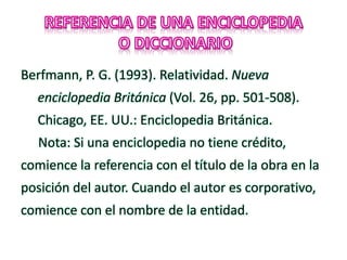Berfmann, P. G. (1993). Relatividad. Nueva
enciclopedia Británica (Vol. 26, pp. 501-508).
Chicago, EE. UU.: Enciclopedia Británica.
Nota: Si una enciclopedia no tiene crédito,
comience la referencia con el título de la obra en la
posición del autor. Cuando el autor es corporativo,
comience con el nombre de la entidad.
 