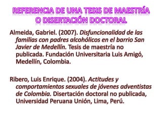 Almeida, Gabriel. (2007). Disfuncionalidad de las
familias con padres alcohólicos en el barrio San
Javier de Medellín. Tesis de maestría no
publicada. Fundación Universitaria Luis Amigó,
Medellín, Colombia.
Ribero, Luis Enrique. (2004). Actitudes y
comportamientos sexuales de jóvenes adventistas
de Colombia. Disertación doctoral no publicada,
Universidad Peruana Unión, Lima, Perú.
 