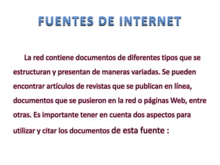 La red contiene documentos de diferentes tipos que se
estructuran y presentan de maneras variadas. Se pueden
encontrar artículos de revistas que se publican en línea,
documentos que se pusieron en la red o páginas Web, entre
otras. Es importante tener en cuenta dos aspectos para
utilizar y citar los documentos de esta fuente :
 