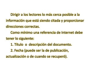 Dirigir a los lectores lo más cerca posible a la
información que está siendo citada y proporcionar
direcciones correctas.
Como mínimo una referencia de Internet debe
tener lo siguiente:
1. Título o descripción del documento.
2. Fecha (puede ser la de publicación,
actualización o de cuando se recuperó).
 