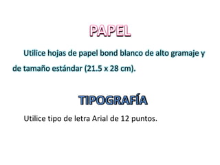Utilice hojas de papel bond blanco de alto gramaje y
de tamaño estándar (21.5 x 28 cm).
Utilice tipo de letra Arial de 12 puntos.
 