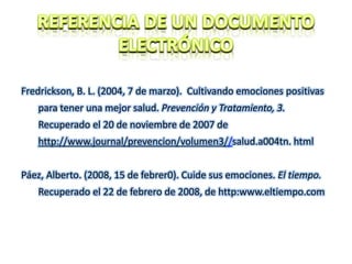 Fredrickson, B. L. (2004, 7 de marzo). Cultivando emociones positivas
para tener una mejor salud. Prevención y Tratamiento, 3.
Recuperado el 20 de noviembre de 2007 de
http://www.journal/prevencion/volumen3//salud.a004tn. html
Páez, Alberto. (2008, 15 de febrer0). Cuide sus emociones. El tiempo.
Recuperado el 22 de febrero de 2008, de http:www.eltiempo.com
 