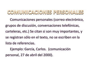 Comunicaciones personales (correo electrónico,
grupos de discusión, conversaciones telefónicas,
carteleras, etc.) Se citan si son muy importantes, y
se registran sólo en el texto, no se escriben en la
lista de referencias.
Ejemplo: García, Carlos. (comunicación
personal, 27 de abril del 2000).
 
