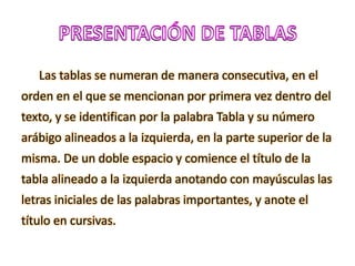 Las tablas se numeran de manera consecutiva, en el
orden en el que se mencionan por primera vez dentro del
texto, y se identifican por la palabra Tabla y su número
arábigo alineados a la izquierda, en la parte superior de la
misma. De un doble espacio y comience el título de la
tabla alineado a la izquierda anotando con mayúsculas las
letras iniciales de las palabras importantes, y anote el
título en cursivas.
 