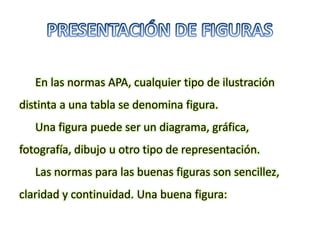 En las normas APA, cualquier tipo de ilustración
distinta a una tabla se denomina figura.
Una figura puede ser un diagrama, gráfica,
fotografía, dibujo u otro tipo de representación.
Las normas para las buenas figuras son sencillez,
claridad y continuidad. Una buena figura:
 