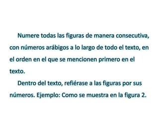 Numere todas las figuras de manera consecutiva,
con números arábigos a lo largo de todo el texto, en
el orden en el que se mencionen primero en el
texto.
Dentro del texto, refiérase a las figuras por sus
números. Ejemplo: Como se muestra en la figura 2.
 
