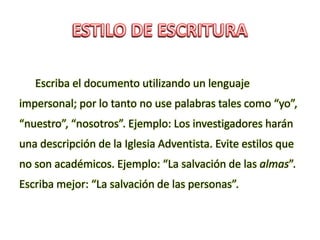 Escriba el documento utilizando un lenguaje
impersonal; por lo tanto no use palabras tales como “yo”,
“nuestro”, “nosotros”. Ejemplo: Los investigadores harán
una descripción de la Iglesia Adventista. Evite estilos que
no son académicos. Ejemplo: “La salvación de las almas”.
Escriba mejor: “La salvación de las personas”.
 