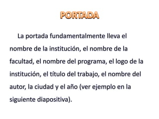 La portada fundamentalmente lleva el
nombre de la institución, el nombre de la
facultad, el nombre del programa, el logo de la
institución, el título del trabajo, el nombre del
autor, la ciudad y el año (ver ejemplo en la
siguiente diapositiva).
 