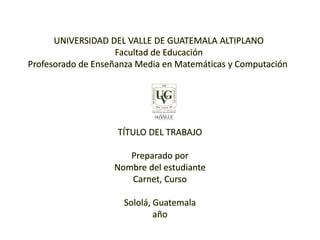 UNIVERSIDAD DEL VALLE DE GUATEMALA ALTIPLANO
Facultad de Educación
Profesorado de Enseñanza Media en Matemáticas y Computación
TÍTULO DEL TRABAJO
Preparado por
Nombre del estudiante
Carnet, Curso
Sololá, Guatemala
año
 