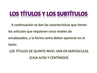 A continuación se dan las características que tienen
los artículos que requieren cinco niveles de
encabezados, y la forma como deben aparecer en el
texto:
LOS TÍTULOS DE QUINTO NIVEL VAN EN MAYÚSCULAS
(CAJA ALTA) Y CENTRADOS
 