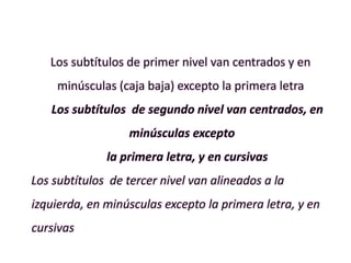 Los subtítulos de primer nivel van centrados y en
minúsculas (caja baja) excepto la primera letra
Los subtítulos de segundo nivel van centrados, en
minúsculas excepto
la primera letra, y en cursivas
Los subtítulos de tercer nivel van alineados a la
izquierda, en minúsculas excepto la primera letra, y en
cursivas
 