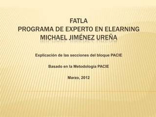FATLA
PROGRAMA DE EXPERTO EN ELEARNING
     MICHAEL JIMÉNEZ UREÑA

    Explicación de las secciones del bloque PACIE

          Basado en la Metodología PACIE

                    Marzo, 2012
 