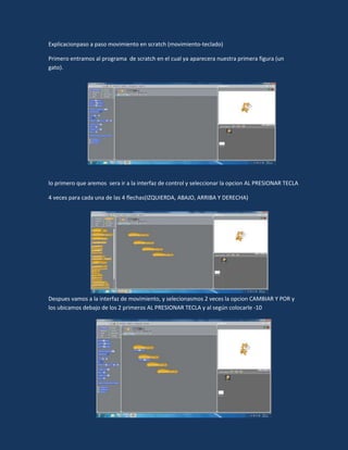 Explicacionpaso a paso movimiento en scratch (movimiento-teclado)

Primero entramos al programa de scratch en el cual ya aparecera nuestra primera figura (un
gato).




lo primero que aremos sera ir a la interfaz de control y seleccionar la opcion AL PRESIONAR TECLA

4 veces para cada una de las 4 flechas(IZQUIERDA, ABAJO, ARRIBA Y DERECHA)




Despues vamos a la interfaz de movimiento, y selecionasmos 2 veces la opcion CAMBIAR Y POR y
los ubicamos debajo de los 2 primeros AL PRESIONAR TECLA y al según colocarle -10
 