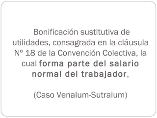 Bonificación sustitutiva de
utilidades, consagrada en la cláusula
Nº 18 de la Convención Colectiva, la
   cual forma parte del salario
      normal del trabajador,

     (Caso Venalum-Sutralum)
 