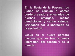 En la fiesta de la Pascua, los
judíos se reunían a comer
cordero asado y ensaladas de
hierbas amargas, recitar
bendiciones y cantar salmos.
Brindaban por la liberación de
la esclavitud.
Jesús es el nuevo cordero
pascual que nos trae la nueva
liberación, del pecado y de la
muerte.
 