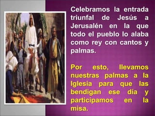 Celebramos la entrada
triunfal de Jesús a
Jerusalén en la que
todo el pueblo lo alaba
como rey con cantos y
palmas.
Por esto, llevamos
nuestras palmas a la
Iglesia para que las
bendigan ese día y
participamos en la
misa.
 
