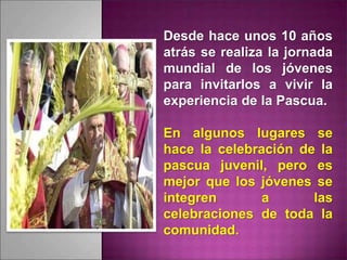 Desde hace unos 10 años
atrás se realiza la jornada
mundial de los jóvenes
para invitarlos a vivir la
experiencia de la Pascua.
En algunos lugares se
hace la celebración de la
pascua juvenil, pero es
mejor que los jóvenes se
integren a las
celebraciones de toda la
comunidad.
 