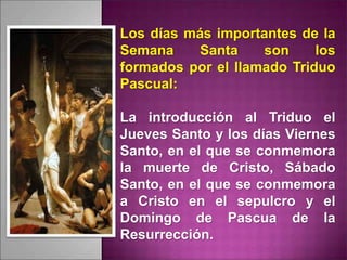 Los días más importantes de la
Semana Santa son los
formados por el llamado Triduo
Pascual:
La introducción al Triduo el
Jueves Santo y los días Viernes
Santo, en el que se conmemora
la muerte de Cristo, Sábado
Santo, en el que se conmemora
a Cristo en el sepulcro y el
Domingo de Pascua de la
Resurrección.
 