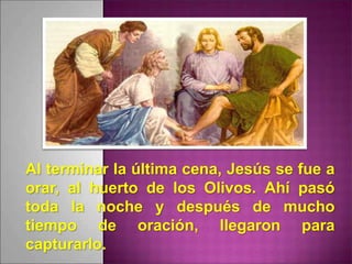 Al terminar la última cena, Jesús se fue a
orar, al huerto de los Olivos. Ahí pasó
toda la noche y después de mucho
tiempo de oración, llegaron para
capturarlo.
 