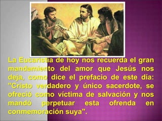La Eucaristía de hoy nos recuerda el gran
mandamiento del amor que Jesús nos
deja, como dice el prefacio de este día:
"Cristo verdadero y único sacerdote, se
ofreció como víctima de salvación y nos
mandó perpetuar esta ofrenda en
conmemoración suya".
 
