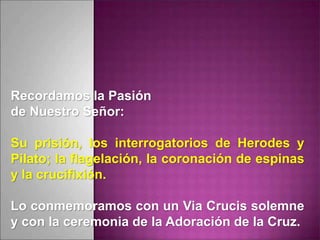 Recordamos la Pasión
de Nuestro Señor:
Su prisión, los interrogatorios de Herodes y
Pilato; la flagelación, la coronación de espinas
y la crucifixión.
Lo conmemoramos con un Via Crucis solemne
y con la ceremonia de la Adoración de la Cruz.
 