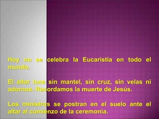 Hoy no se celebra la Eucaristía en todo el
mundo.
El altar luce sin mantel, sin cruz, sin velas ni
adornos. Recordamos la muerte de Jesús.
Los ministros se postran en el suelo ante el
altar al comienzo de la ceremonia.
 