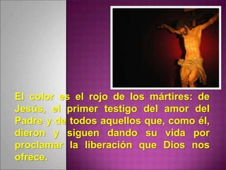 El color es el rojo de los mártires: de
Jesús, el primer testigo del amor del
Padre y de todos aquellos que, como él,
dieron y siguen dando su vida por
proclamar la liberación que Dios nos
ofrece.
 