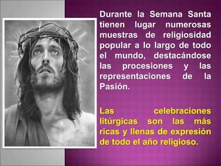 Durante la Semana Santa
tienen lugar numerosas
muestras de religiosidad
popular a lo largo de todo
el mundo, destacándose
las procesiones y las
representaciones de la
Pasión.
Las celebraciones
litúrgicas son las más
ricas y llenas de expresión
de todo el año religioso.
 
