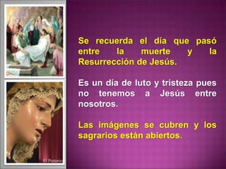 Se recuerda el día que pasó
entre la muerte y la
Resurrección de Jesús.
Es un día de luto y tristeza pues
no tenemos a Jesús entre
nosotros.
Las imágenes se cubren y los
sagrarios están abiertos.
 